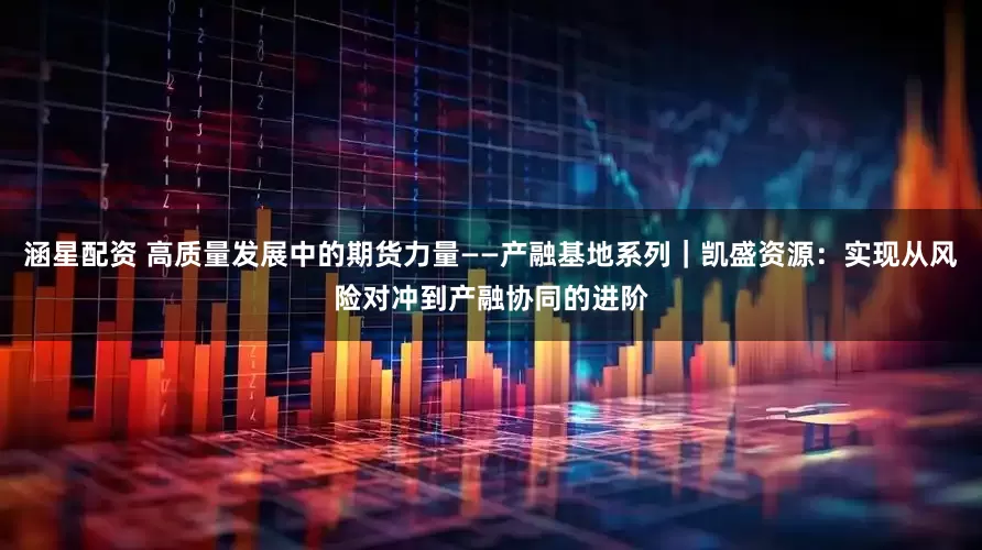 涵星配资 高质量发展中的期货力量——产融基地系列｜凯盛资源：实现从风险对冲到产融协同的进阶