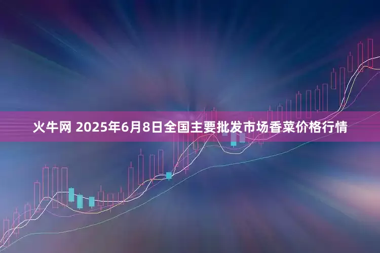 火牛网 2025年6月8日全国主要批发市场香菜价格行情