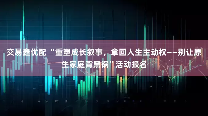 交易鑫优配 “重塑成长叙事，拿回人生主动权——别让原生家庭背黑锅”活动报名