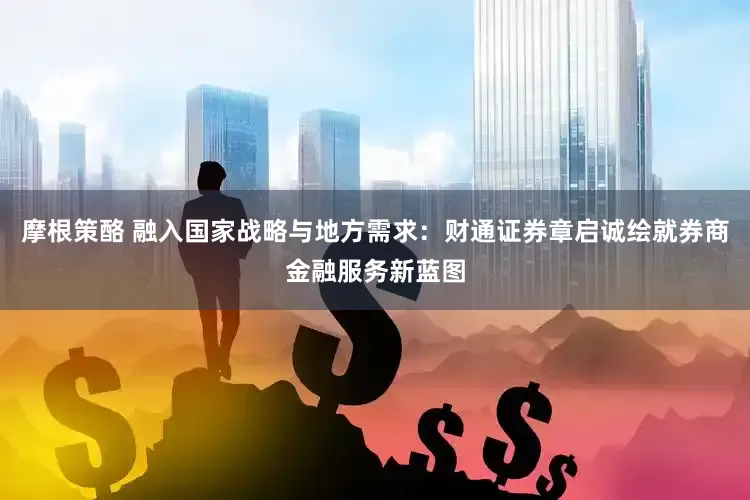 摩根策酪 融入国家战略与地方需求：财通证券章启诚绘就券商金融服务新蓝图