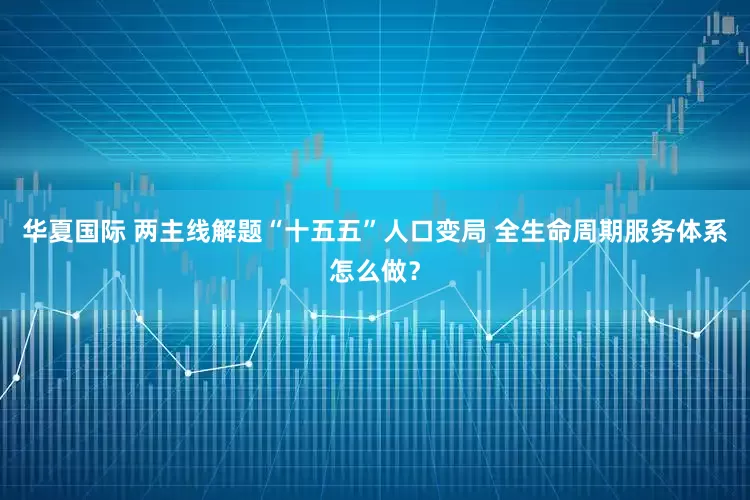华夏国际 两主线解题“十五五”人口变局 全生命周期服务体系怎么做？