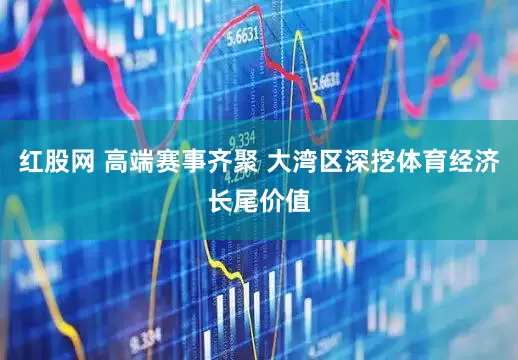 红股网 高端赛事齐聚 大湾区深挖体育经济长尾价值