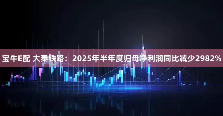 宝牛E配 大秦铁路：2025年半年度归母净利润同比减少2982%