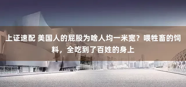 上证速配 美国人的屁股为啥人均一米宽？喂牲畜的饲料，全吃到了百姓的身上