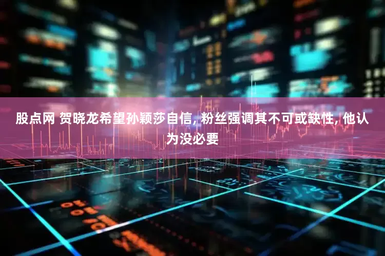 股点网 贺晓龙希望孙颖莎自信, 粉丝强调其不可或缺性, 他认为没必要