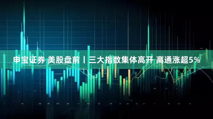 申宝证券 美股盘前丨三大指数集体高开 高通涨超5%