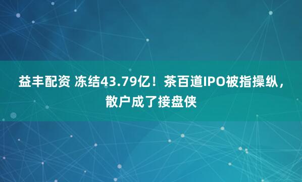 益丰配资 冻结43.79亿！茶百道IPO被指操纵，散户成了接盘侠