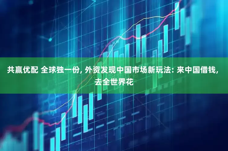 共赢优配 全球独一份, 外资发现中国市场新玩法: 来中国借钱, 去全世界花